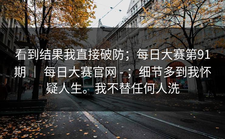 看到结果我直接破防；每日大赛第91期 ｜ 每日大赛官网 - ；细节多到我怀疑人生。我不替任何人洗  第1张