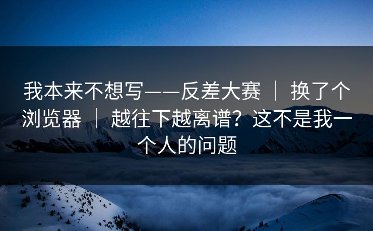 我本来不想写——反差大赛 | 换了个浏览器 越往下越离谱?这不是我一个人的问题 第1张 我本来不想写——反差大赛 | 换了个浏览器 越往下越离谱?这不是我一个人的问题 第1张