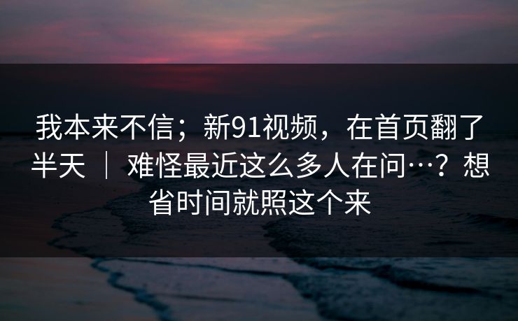 我本来不信;新91视频,在首页翻了半天 | 难怪最近这么多人在问…?想省时间就照这个来 第1张 我本来不信;新91视频,在首页翻了半天 | 难怪最近这么多人在问…?想省时间就照这个来 第1张