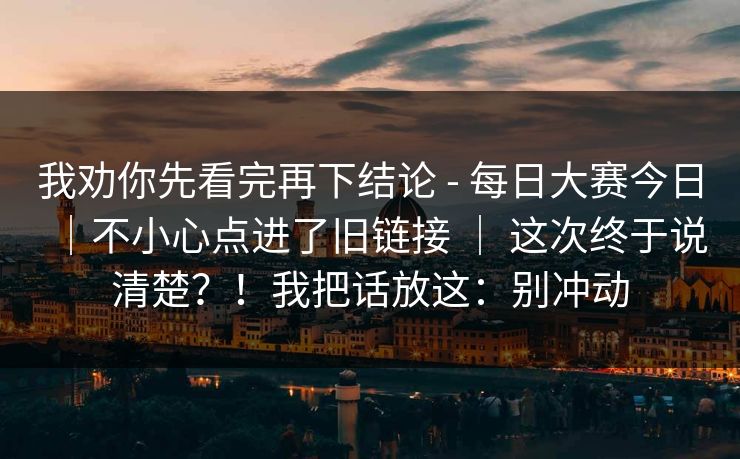 我劝你先看完再下结论 - 每日大赛今日|不小心点进了旧链接 | 这次终于说清楚?!我把话放这:别冲动 第1张 我劝你先看完再下结论 - 每日大赛今日|不小心点进了旧链接 | 这次终于说清楚?!我把话放这:别冲动 第1张