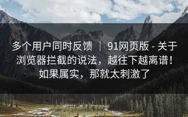 多个用户同时反馈 | 91网页版 - 关于浏览器拦截的说法,越往下越离谱!如果属实,那就太刺激了 第1张 多个用户同时反馈 | 91网页版 - 关于浏览器拦截的说法,越往下越离谱!如果属实,那就太刺激了 第1张