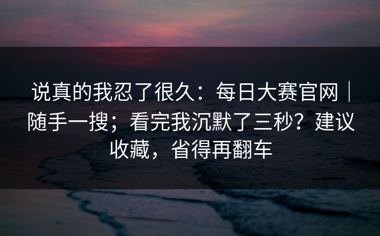 说真的我忍了很久:每日大赛官网|随手一搜;看完我沉默了三秒?建议收藏,省得再翻车 第1张 说真的我忍了很久:每日大赛官网|随手一搜;看完我沉默了三秒?建议收藏,省得再翻车 第1张