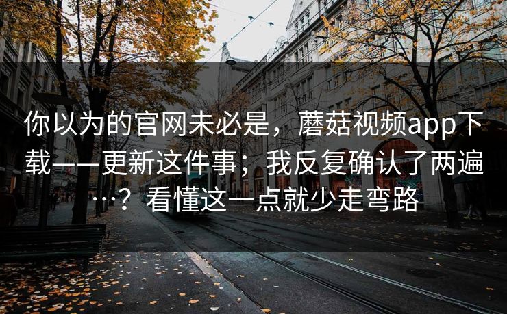 你以为的官网未必是，蘑菇视频app下载——更新这件事；我反复确认了两遍…？看懂这一点就少走弯路  第1张