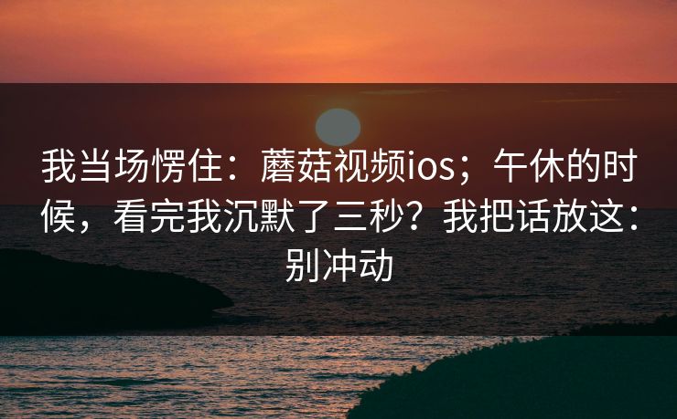 我当场愣住：蘑菇视频ios；午休的时候，看完我沉默了三秒？我把话放这：别冲动  第1张