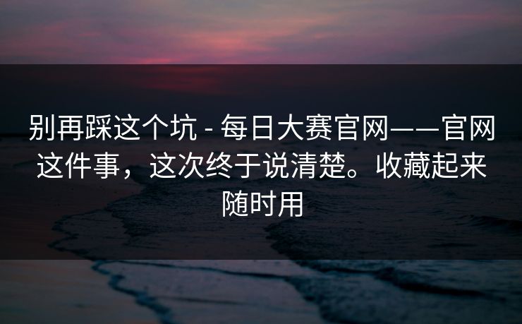 别再踩这个坑 - 每日大赛官网——官网这件事，这次终于说清楚。收藏起来随时用  第1张
