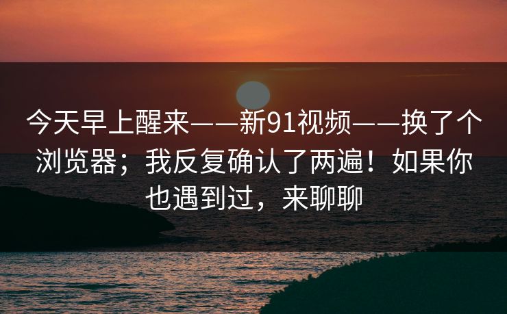 今天早上醒来——新91视频——换了个浏览器；我反复确认了两遍！如果你也遇到过，来聊聊  第1张
