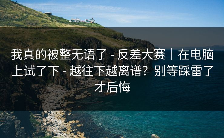 我真的被整无语了 - 反差大赛｜在电脑上试了下 越往下越离谱？别等踩雷了才后悔  第1张