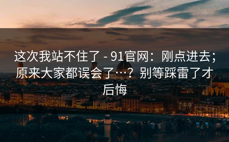 这次我站不住了 - 91官网：刚点进去；原来大家都误会了…？别等踩雷了才后悔  第1张