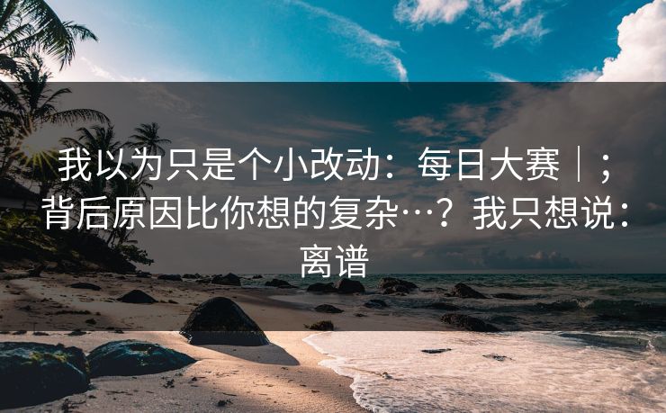 我以为只是个小改动：每日大赛｜；背后原因比你想的复杂…？我只想说：离谱