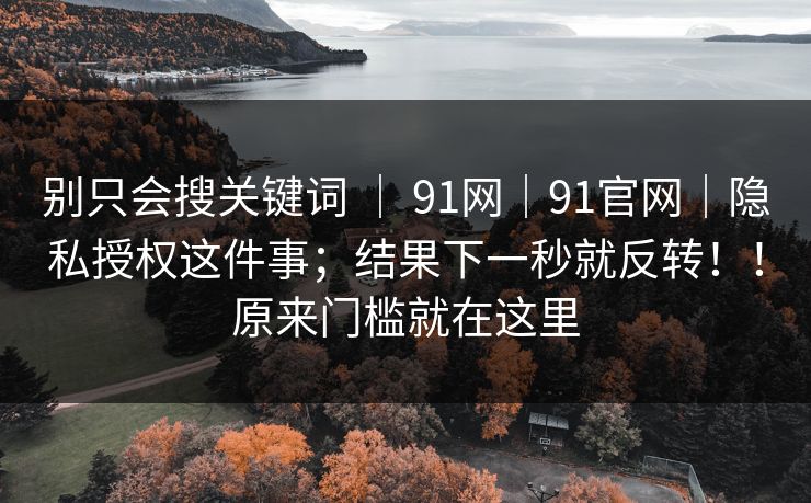 别只会搜关键词 ｜ 91网｜91官网｜隐私授权这件事；结果下一秒就反转！！原来门槛就在这里