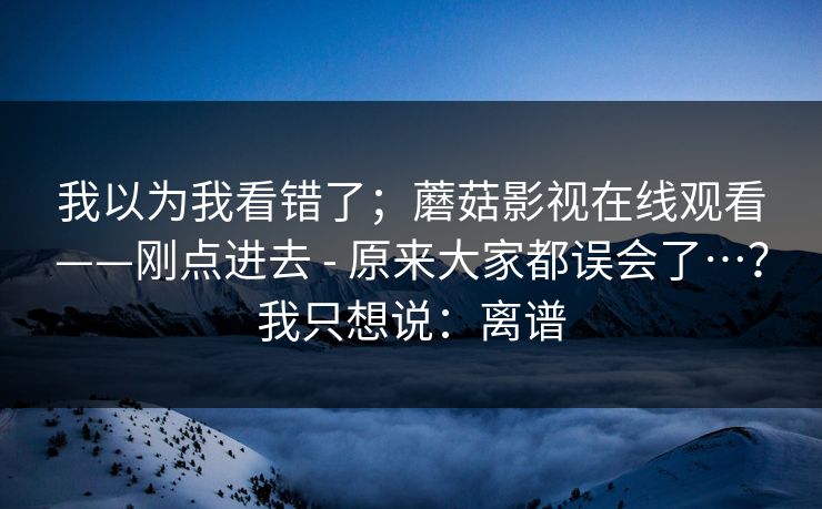 我以为我看错了；蘑菇影视在线观看——刚点进去 - 原来大家都误会了…？我只想说：离谱