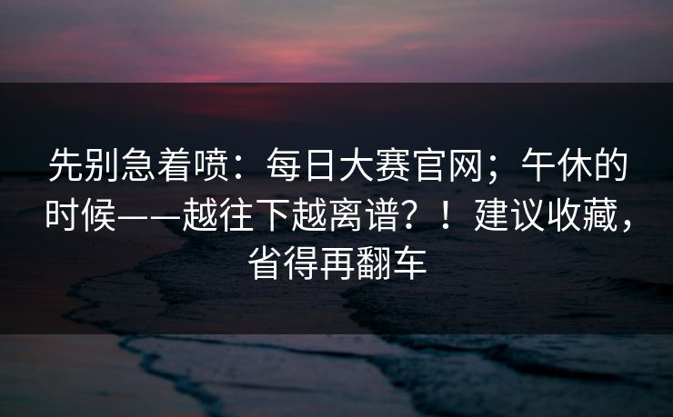 先别急着喷：每日大赛官网；午休的时候——越往下越离谱？！建议收藏，省得再翻车