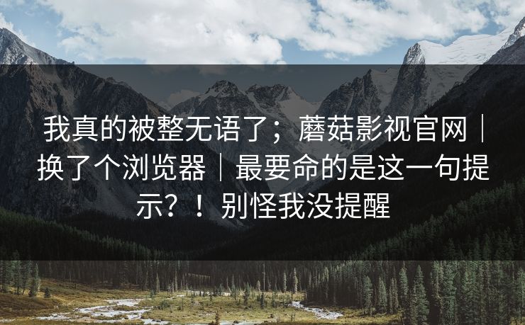我真的被整无语了；蘑菇影视官网｜换了个浏览器｜最要命的是这一句提示？！别怪我没提醒