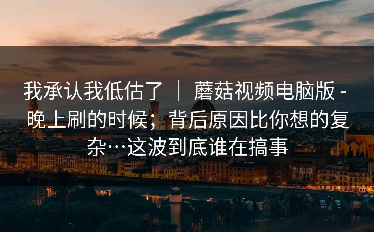 我承认我低估了 ｜ 蘑菇视频电脑版 - 晚上刷的时候；背后原因比你想的复杂…这波到底谁在搞事