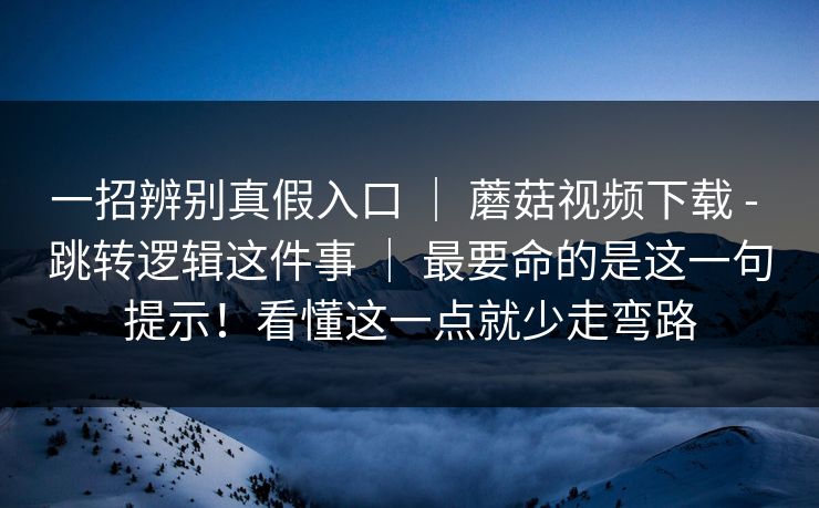 一招辨别真假入口 ｜ 蘑菇视频下载 - 跳转逻辑这件事 ｜ 最要命的是这一句提示！看懂这一点就少走弯路