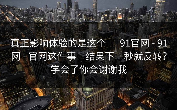 真正影响体验的是这个 ｜ 91官网 - 91网 - 官网这件事｜结果下一秒就反转？学会了你会谢谢我