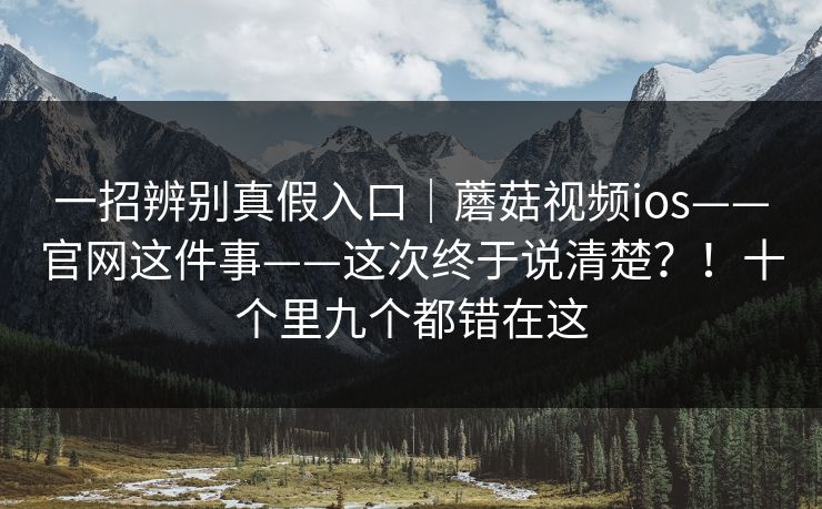 一招辨别真假入口｜蘑菇视频ios——官网这件事——这次终于说清楚？！十个里九个都错在这