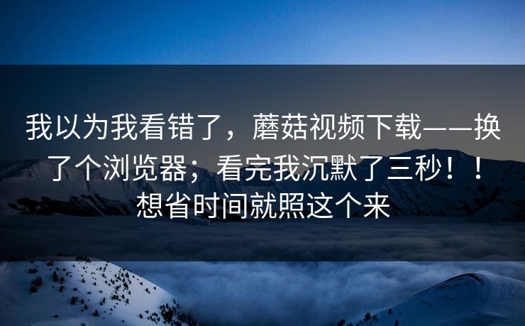 我以为我看错了，蘑菇视频下载——换了个浏览器；看完我沉默了三秒！！想省时间就照这个来