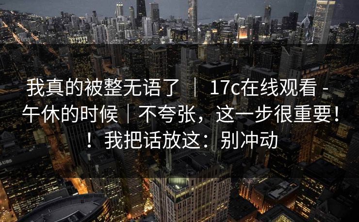 我真的被整无语了 ｜ 17c在线观看 - 午休的时候｜不夸张，这一步很重要！！我把话放这：别冲动