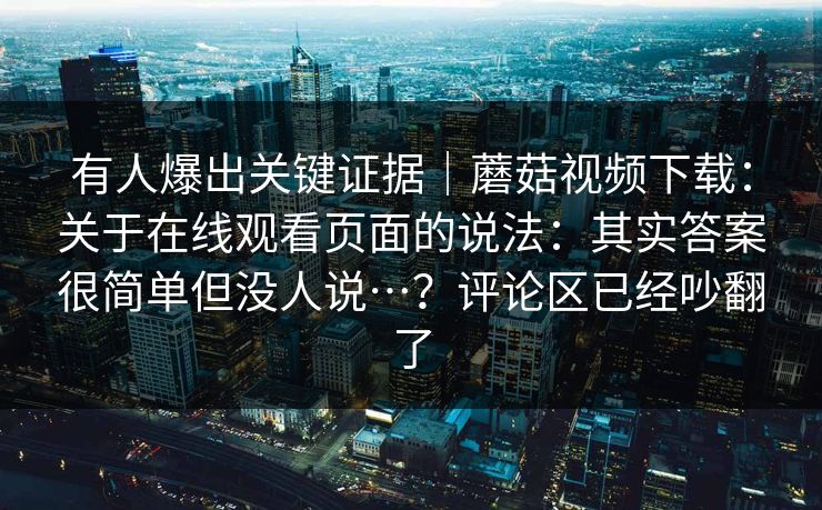 有人爆出关键证据｜蘑菇视频下载：关于在线观看页面的说法：其实答案很简单但没人说…？评论区已经吵翻了