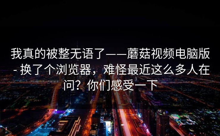 我真的被整无语了——蘑菇视频电脑版 - 换了个浏览器，难怪最近这么多人在问？你们感受一下
