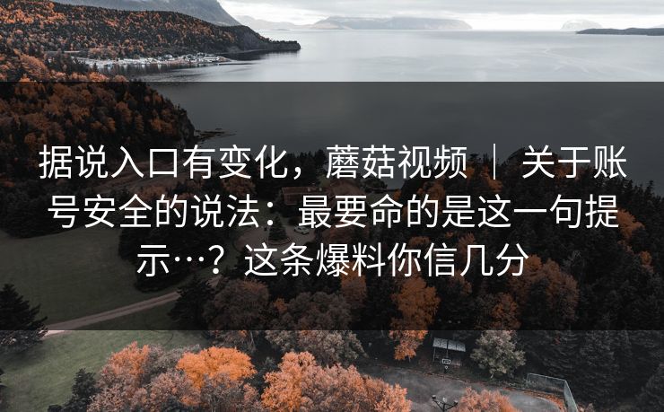 据说入口有变化，蘑菇视频 ｜ 关于账号安全的说法：最要命的是这一句提示…？这条爆料你信几分