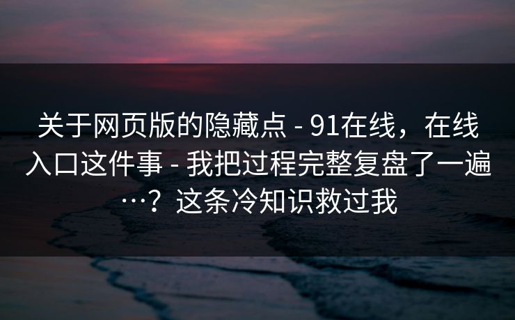 关于网页版的隐藏点 - 91在线，在线入口这件事 - 我把过程完整复盘了一遍…？这条冷知识救过我
