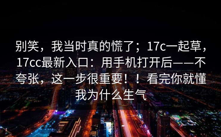 别笑，我当时真的慌了；17c一起草，17cc最新入口：用手机打开后——不夸张，这一步很重要！！看完你就懂我为什么生气
