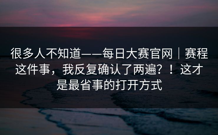 很多人不知道——每日大赛官网｜赛程这件事，我反复确认了两遍？！这才是最省事的打开方式