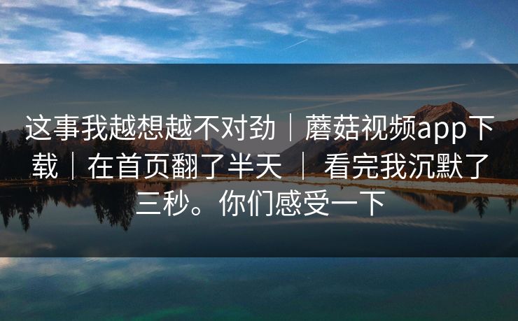 这事我越想越不对劲｜蘑菇视频app下载｜在首页翻了半天 ｜ 看完我沉默了三秒。你们感受一下