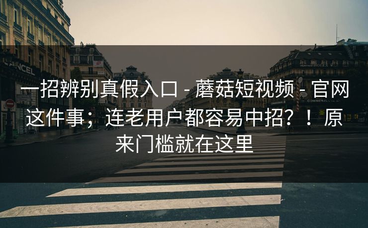 一招辨别真假入口 - 蘑菇短视频 - 官网这件事；连老用户都容易中招？！原来门槛就在这里