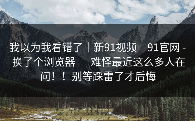 我以为我看错了｜新91视频｜91官网 - 换了个浏览器 ｜ 难怪最近这么多人在问！！别等踩雷了才后悔