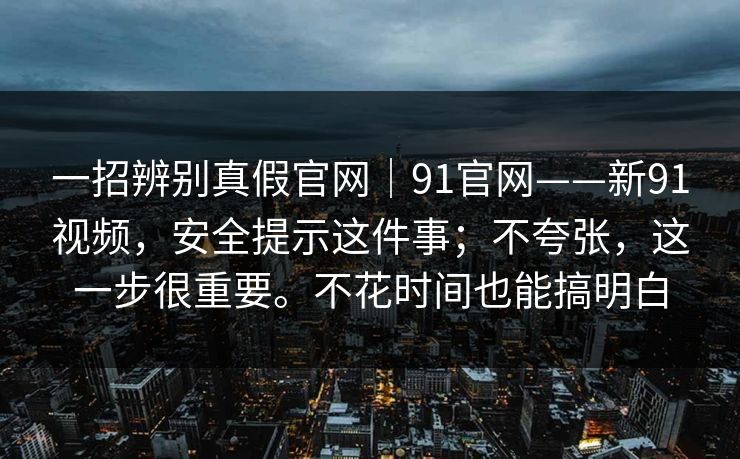 一招辨别真假官网｜91官网——新91视频，安全提示这件事；不夸张，这一步很重要。不花时间也能搞明白