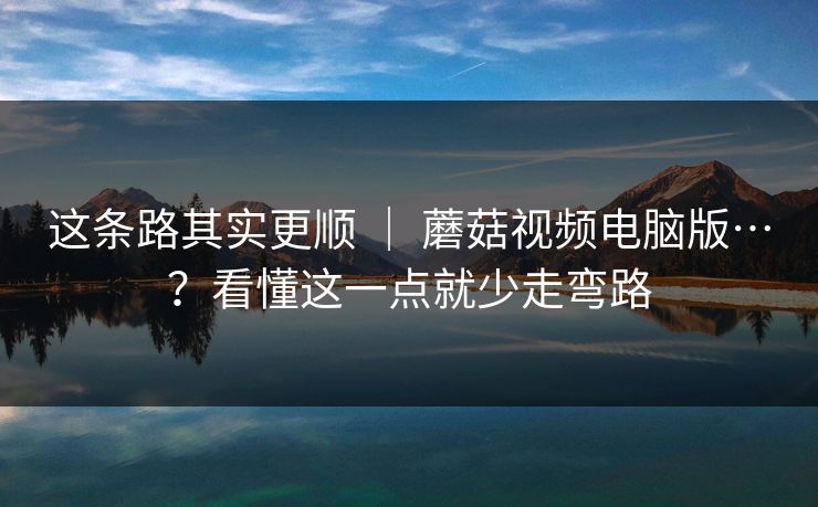 这条路其实更顺 ｜ 蘑菇视频电脑版…？看懂这一点就少走弯路