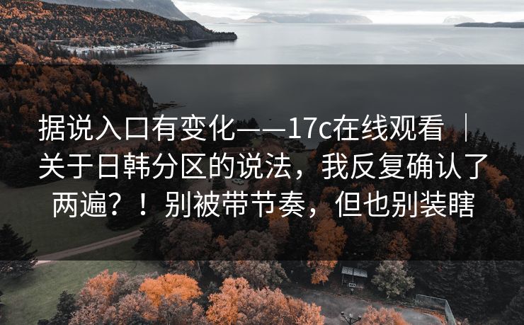 据说入口有变化——17c在线观看 ｜ 关于日韩分区的说法，我反复确认了两遍？！别被带节奏，但也别装瞎  第1张