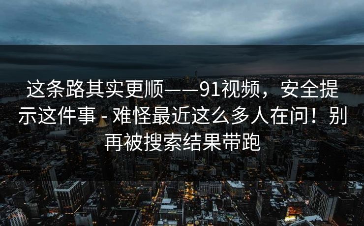 这条路其实更顺——91视频，安全提示这件事 - 难怪最近这么多人在问！别再被搜索结果带跑  第1张