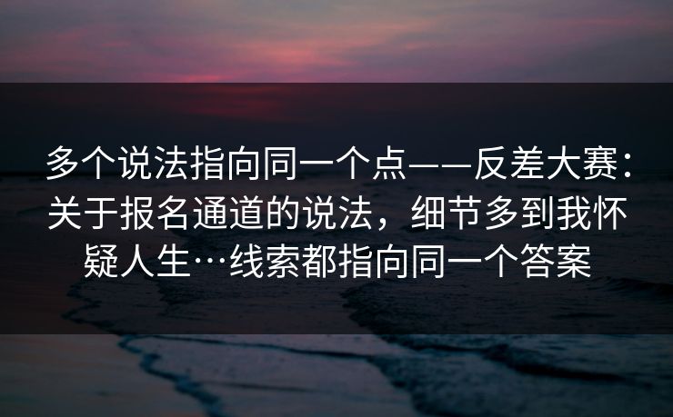 多个说法指向同一个点——反差大赛：关于报名通道的说法，细节多到我怀疑人生…线索都指向同一个答案