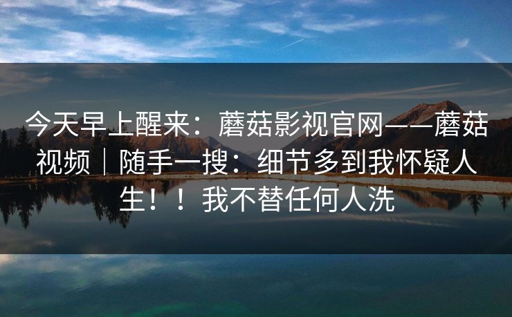 今天早上醒来：蘑菇影视官网——蘑菇视频｜随手一搜：细节多到我怀疑人生！！我不替任何人洗