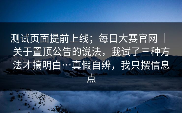 测试页面提前上线;每日大赛官网 | 关于置顶公告的说法,我试了三种方法才搞明白…真假自辨,我只摆信息点 第1张 测试页面提前上线;每日大赛官网 | 关于置顶公告的说法,我试了三种方法才搞明白…真假自辨,我只摆信息点 第1张