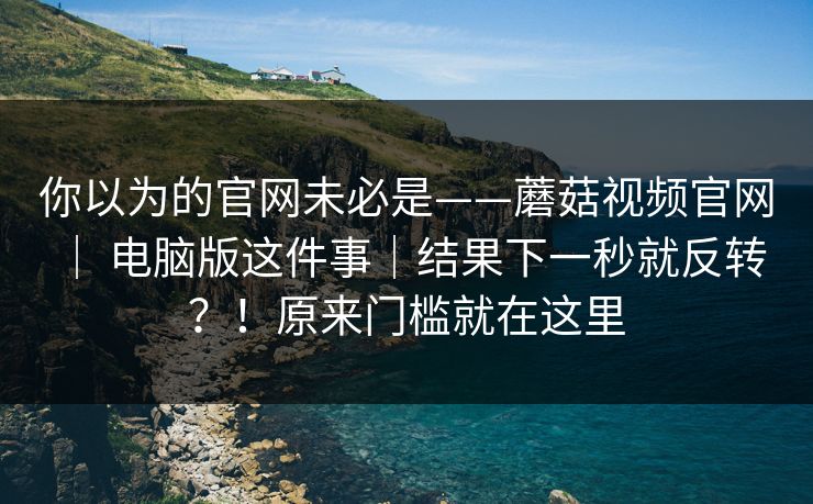 你以为的官网未必是——蘑菇视频官网 ｜ 电脑版这件事｜结果下一秒就反转？！原来门槛就在这里
