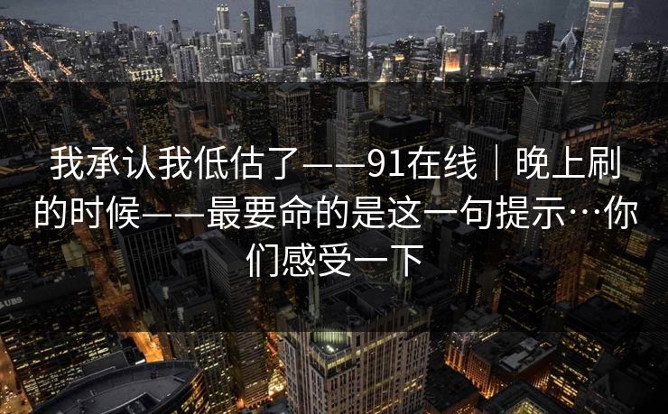 我承认我低估了——91在线｜晚上刷的时候——最要命的是这一句提示…你们感受一下