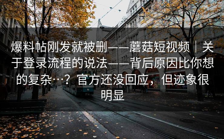 爆料帖刚发就被删——蘑菇短视频｜关于登录流程的说法——背后原因比你想的复杂…？官方还没回应，但迹象很明显