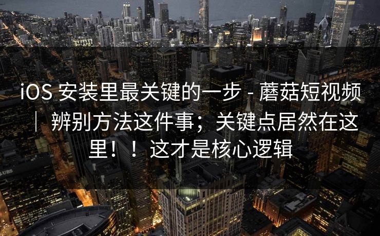 iOS 安装里最关键的一步 - 蘑菇短视频 ｜ 辨别方法这件事；关键点居然在这里！！这才是核心逻辑  第1张
