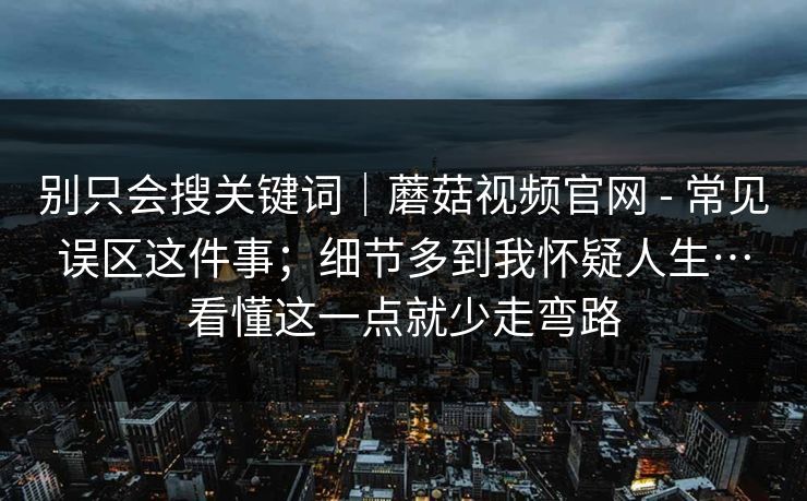 别只会搜关键词｜蘑菇视频官网 - 常见误区这件事；细节多到我怀疑人生…看懂这一点就少走弯路