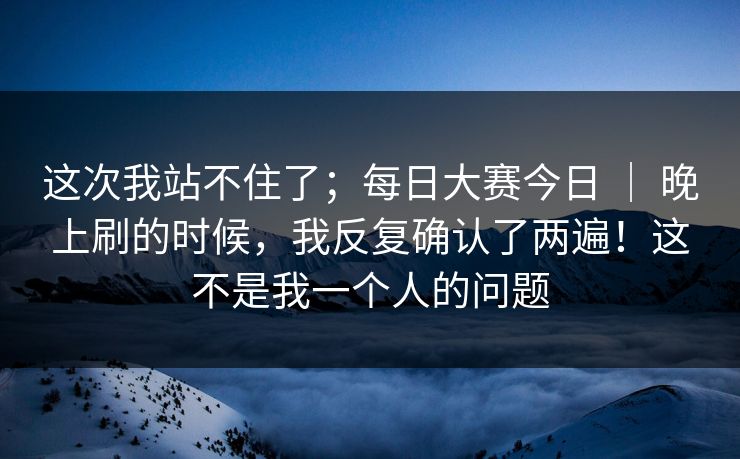 这次我站不住了；每日大赛今日 ｜ 晚上刷的时候，我反复确认了两遍！这不是我一个人的问题
