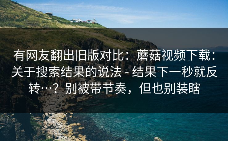 有网友翻出旧版对比：蘑菇视频下载：关于搜索结果的说法 - 结果下一秒就反转…？别被带节奏，但也别装瞎