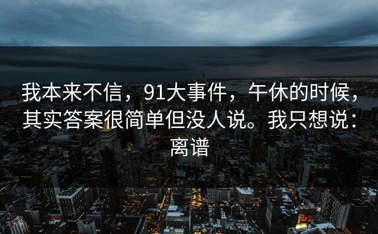 我本来不信，91大事件，午休的时候，其实答案很简单但没人说。我只想说：离谱