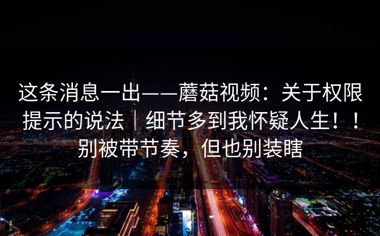 这条消息一出——蘑菇视频：关于权限提示的说法｜细节多到我怀疑人生！！别被带节奏，但也别装瞎