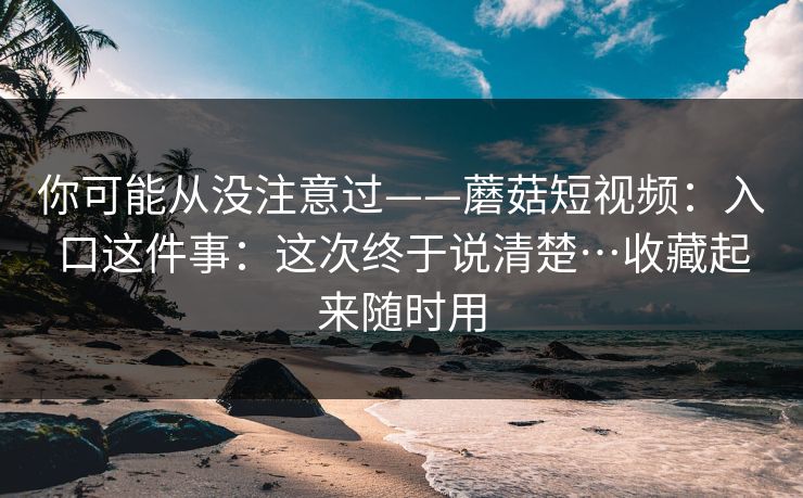 你可能从没注意过——蘑菇短视频：入口这件事：这次终于说清楚…收藏起来随时用  第1张