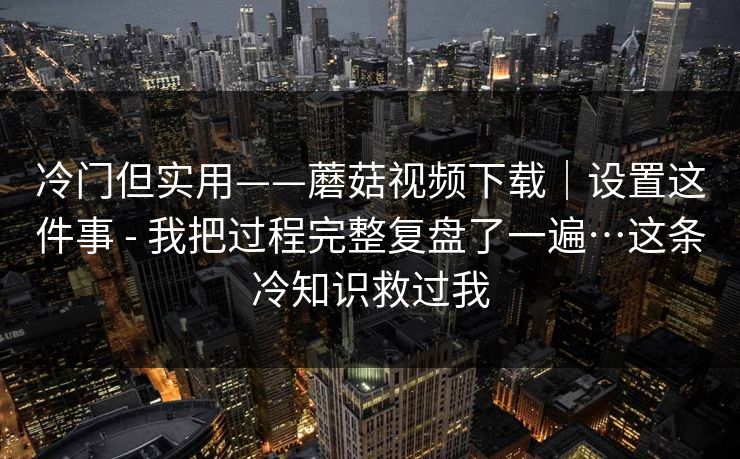 冷门但实用——蘑菇视频下载｜设置这件事 - 我把过程完整复盘了一遍…这条冷知识救过我  第1张